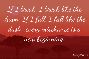 If I break, I break like the dawn. If I fall, I fall like the dusk...every mischance is a new beginning