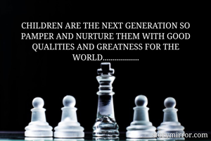 CHILDREN ARE THE NEXT GENERATION SO PAMPER AND NURTURE THEM WITH GOOD QUALITIES AND GREATNESS FOR THE WORLD..................