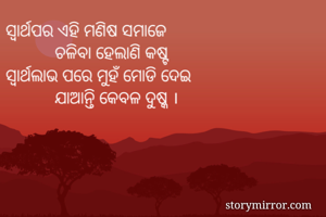 ସ୍ବାର୍ଥପର ଏହି ମଣିଷ ସମାଜେ
           ଚଳିବା ହେଲାଣି କଷ୍ଟ
ସ୍ବାର୍ଥଲାଭ ପରେ ମୁହଁ ମୋଡି ଦେଇ
           ଯାଆନ୍ତି କେବଳ ଦୁଷ୍କ ।