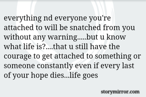 everything nd everyone you're attached to will be snatched from you without any warning.....but u know what life is?....that u still have the courage to get attached to something or someone constantly even if every last of your hope dies...life goes 
