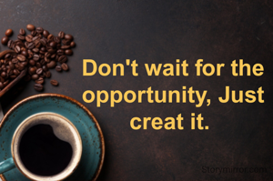 Don't wait for the opportunity, Just creat it. 