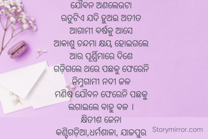 ଯୌବନ ଅଣଲେଉଟା
ଋତୁଟିଏ ଯଦି ହୁଅଇ ଅତୀତ
ଆଗାମୀ ବର୍ଷକୁ ଆସେ
ଆକାଶୁ ଚନ୍ଦମା କ୍ଷୟ ହୋଇଗଲେ
ଆର ପୂର୍ଣ୍ଣିମାରେ ଦିଶେ
ଗଡ଼ିଗଲେ ଥରେ ପଛକୁ ଫେରେନି
ନିମ୍ନଗାମୀ ନଦୀ ଜଳ
ମଣିଷ ଯୌବନ ଫେରେନି ପଛକୁ
ଲଗାଇଲେ ବାହୁ ବଳ ।
କ୍ଷିତୀଶ ଜେନା
କଣ୍ଟିଗଡ଼ିଆ,ଧର୍ମଶାଳା, ଯାଜପୁର