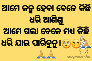 ଆମେ ଜନ୍ମ ହେବା ବେଳେ କିଛି ଧରି ଆଣିଣୁ
ଆମେ ଗଲା ବେଳେ ମଧ୍ଯ କିଛି ଧରି ଯାଇ ପାରିବୁନୁ।🥺🙂🙏🙏🙏