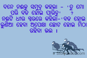 ଦିନେ ନଈକୁ ସମୁଦ୍ର କହିଲା - 'ତୁ ମୋ ପରି ବଡ ହୋଇ ପାରିବୁ'   ? 
ନଈଟି ଧୀର ସ୍ବରରେ କହିଲା-'ବଡ ହୋଇ ଲୁଣିଆ ହେବା ଅପେକ୍ଷା ଛୋଟ ହୋଇ ମିଠା ରହିବା ଭଲ ।