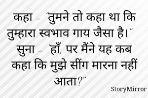 कहा - "तुमने तो कहा था कि तुम्हारा स्वभाव गाय जैसा है।" 
सुना - "हाँ, पर मैंने यह कब कहा कि मुझे सींग मारना नहीं आता?"   