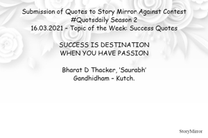 Submission of Quotes to Story Mirror Against Contest #Quotsdaily Season 2
16.03.2021 – Topic of the Week: Success Quotes

SUCCESS IS DESTINATION
WHEN YOU HAVE PASSION

Bharat D Thacker, ‘Saurabh’
Gandhidham – Kutch.
