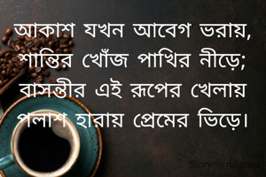 আকাশ যখন আবেগ ভরায়,
শান্তির খোঁজ পাখির নীড়ে;
বাসন্তীর এই রূপের খেলায়
পলাশ হারায় প্রেমের ভিড়ে।
