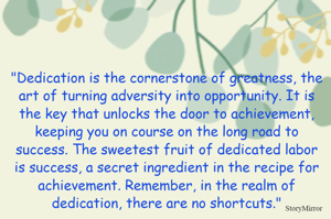 "Dedication is the cornerstone of greatness, the art of turning adversity into opportunity. It is the key that unlocks the door to achievement, keeping you on course on the long road to success. The sweetest fruit of dedicated labor is success, a secret ingredient in the recipe for achievement. Remember, in the realm of dedication, there are no shortcuts."