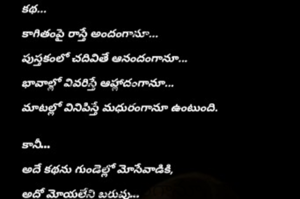 కథ...

కాగితంపై రాస్తే అందంగానూ...

పుస్తకంలో చదివితే ఆనందంగానూ...

భావాల్లో వివరిస్తే ఆహ్లాదంగానూ...

మాటల్లో వినిపిస్తే మధురంగానూ ఉంటుంది.


కానీ…

అదే కథను గుండెల్లో మోసేవాడికి,

అదో మోయలేని బరువు…

దించుకోవాలనుకున్నా దించుకోలేని భారం!