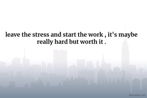leave the stress and start the work , it's maybe really hard but worth it .