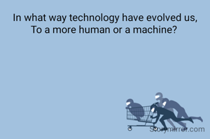In what way technology have evolved us,
To a more human or a machine? 