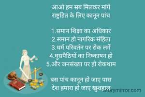 आओ हम सब मिलकर मांगें 
राष्ट्रहित के लिए कानून पांच 

1.समान शिक्षा का अधिकार 
2.समान हो नागरिक संहिता 
3.धर्म परिवर्तन पर रोक लगें 
4.घुसपैठियों का निष्काषन हो 
5.और जनसंख्या पर हो रोकथाम 

बस पांच कानून हो जाए पास 
देश हमारा हो जाए खुशहाल 