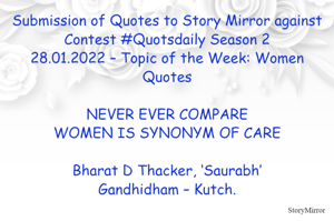 Submission of Quotes to Story Mirror against Contest #Quotsdaily Season 2
28.01.2022 – Topic of the Week: Women Quotes

NEVER EVER COMPARE
WOMEN IS SYNONYM OF CARE

Bharat D Thacker, ‘Saurabh’
Gandhidham – Kutch.