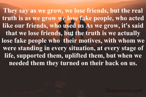 They say as we grow, we lose friends, but the real truth is as we grow we lose fake people, who acted like our friends, who used us As we grow, it's said that we lose friends, but the truth is we actually lose fake people who  their motives, with whom we were standing in every situation, at every stage of life, supported them, uplifted them, but when we needed them they turned on their back on us.