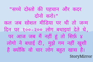 "सच्चे दोस्तो की पहचान और कदर दोनो करो।"
कल जब सोशल मीडिया पर थी तो जन्म दिन पर १००-२०० लोग बधाइयां देते थे, पर आज जब मैं नहीं हूं तो सिर्फ़ ४ लोगो ने बधाई दी, मुझे गम नहीं खुशी है क्योंकि वो चार लोग बहुत खास है।