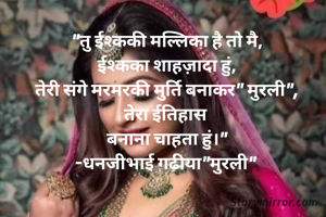 "तु ईश्ककी मल्लिका है तो मै,
ईश्कका शाहज़ादा हुं,
तेरी संगे मरमरकी मुर्ति बनाकर" मुरली",
तेरा ईतिहास 
बनाना चाहता हुं।"
-धनजीभाई गढीया"मुरली" 