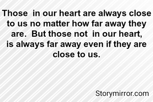 Those  in our heart are always close to us no matter how far away they are.  But those not  in our heart, is always far away even if they are close to us.