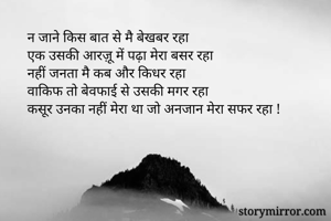  न जाने किस बात से मै बेखबर रहा
 एक उसकी आरज़ू में पढ़ा मेरा बसर रहा
 नहीं जनता मै कब और किधर रहा
 वाकिफ तो बेवफाई से उसकी मगर रहा
 कसूर उनका नहीं मेरा था जो अनजान मेरा सफर रहा !