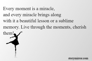 Every moment is a miracle, 
and every miracle brings along 
with it a beautiful lesson or a sublime memory. Live through the moments, cherish them!