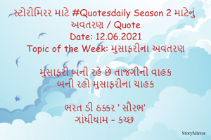 સ્ટોરીમિરર માટે #Quotesdaily Season 2 માટેનું અવતરણ / Quote
Date: 12.06.2021
Topic of the Week: મુસાફરીના અવતરણ

મુસાફરી બની રહે છે તાજગીની વાહક
બની રહો મુસાફરીના ચાહક

ભરત ડી ઠક્કર ‘ સૌરભ’
ગાંધીધામ – કચ્છ
