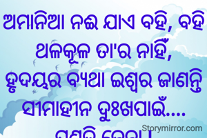 ଅମାନିଆ ନଈ ଯାଏ ବହି, ବହି
ଥଳକୂଳ ତା'ର ନାହିଁ,
ହୃଦୟର ବ୍ୟଥା ଇଶ୍ୱର ଜାଣନ୍ତି
ସୀମାହୀନ ଦୁଃଖପାଇଁ....
ପ୍ରଣତି ଜେନା l