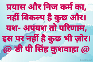 प्रयास और निज कर्म का,
नहीं विकल्प है कुछ और।
यश- अपयश तो परिणाम,
इस पर नहीं है कुछ भी ज़ोर।
@ डी पी सिंह कुशवाहा @
