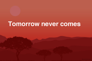Tomorrow never comes 