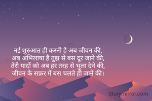 
नई शुरुआत ही करनी है अब जीवन की,
अब अभिलाषा है तुझ से बस दूर जाने की,
तेरी यादों को अब हर तरह से भुला देने की,
जीवन के सफ़र में बस चलते ही जाने की।