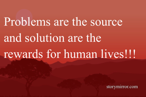 Problems are the source and solution are the rewards for human lives!!!