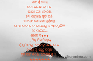 ବେଳ ବୁଡା ସନ୍ଧ୍ୟା
 ଏବଂ ମୁଁ ମୋର 
ଘର ଟେରେସ ଉପରେ 
ଏକାକୀ ଠିଆ ହୋଇଛି, 
ମୋ ସାମ୍ନାରେ ସୂର୍ଯ୍ୟ ଅଛି 
ଏବଂ ସେ ମୋ କଳା ମୁହଁଟାକୁ 
ତା ଆଲୋକରେ ଚମକାଇବାକୁ ଚେଷ୍ଟା କରୁଛି!!!
ସେ ପାରେନି...
ହେଲେ ବି◆◆◆
 .. ଠିକ୍ ପିଲାଦିନରୁ◆
ମୁଁ ସୂର୍ଯ୍ୟ ଅସ୍ତ ଦେଖିବାକୁ ପସନ୍ଦ କରେ 
କାରଣ ମୁଁ ଏଥିରୁ ଶିଖିଛି 
ବୁଡି ଯାଇ କିପରି  ଉଠିବାକୁ ହୁଏ!!!
★★★★★★★
