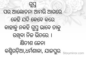 ଗୁପ୍ତ
ପର ଆଲୋଚନା ଆମରି ଆଗରେ
କେହି ଯଦି କେବେ କରେ
କାହାକୁ ନକହି ଗୁପ୍ତ ଭାବେ ତାକୁ
ରଖିବା ନିଜ ଭିତରେ ।
କ୍ଷିତୀଶ ଜେନା
କଣ୍ଟିଗଡ଼ିଆ,ଧର୍ମଶାଳା, ଯାଜପୁର

