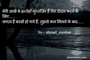मेरी आखें बे-इन्तेहाँ मुन्तज़िर हैं तेरा दीदार करने के लिए......
लगता हैं बरसों हो गये हैं, तुझसे कल मिलने के बाद......
                                                                
                                    by-- ahmad_zeeshan