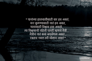 
" पानांच्या हालचालीसाठी वार हव असतं,
 मन जुळण्यासाठी नातं हव असत,
नात्यासाठी विश्वास हवा असतो,
 त्या विश्वासाची पहिली पायरी म्हणजे मैत्री ,
मैत्रीचं नातं कसं जगावेगळ असतं ,
 रक्ताच नसल तरी मोलाच असतं "