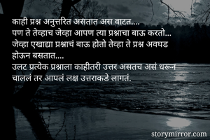 काही प्रश्न अनुत्तरित असतात अस वाटत.... 
पण ते तेव्हाच जेव्हा आपण त्या प्रश्नाचा बाऊ करतो...
जेव्हा एखाद्या प्रश्नाचं बाऊ होतो तेव्हा ते प्रश्न अवघड होऊन बसतात....
उलट प्रत्येक प्रश्नाला काहीतरी उत्तर असतच असं धरून चाललं तर आपलं लक्ष उत्तराकडे लागतं.