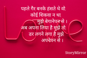 पहले गैर बनके हंसते थे वो,
     कोई शिकवा न था, 
              मुझे बेगानेपन से ।
अब अपना लिया है मुझे तो,
     डर लगने लगा है मुझे,
              अपनेपन से ।
     