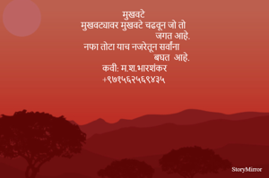 मुखवटे 
मुखवट्यावर मुखवटे चढवून जो तो 
                                      जगत आहे. 
नफा तोटा याच नजरेतून सर्वांना 
                                     बघत  आहे. 
कवी: म.श.भारशंकर
+९७१५६२५६९४३५ 