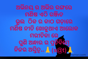 ଅଭିନୟ ର ଅଭିର ରଙ୍ଗରେ
ମଣିଷ ଏଠି ରଞ୍ଜିତ
ଭୁଲ  ଠିକ ର କାଠ ଗଡ଼ାରେ
ମଣିଷ ନୀତି ଖୋଜୁଥାଏ ଆଲୋକ ମରୀଚିକା ରେ
ପୁଣି ଅନ୍ଧାର ର ପ୍ରତିବିମ୍ବେ
ନିଜର ଅସ୍ତିତ୍ୱ..🙏(s@t)🙏