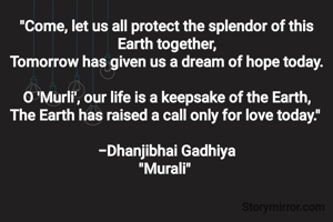 "Come, let us all protect the splendor of this Earth together,
Tomorrow has given us a dream of hope today.

​O 'Murli', our life is a keepsake of the Earth,
The Earth has raised a call only for love today." 

-Dhanjibhai Gadhiya
"Murali" 
