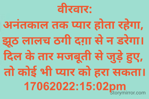वीरवार:
अनंतकाल तक प्यार होता रहेगा, 
झूठ लालच ठगी दग़ा से न डरेगा। 
दिल के तार मजबूती से जुड़े हुए, 
तो कोई भी प्यार को हरा सकता।
17062022:15:02pm