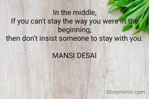 In the middle,
If you can't stay the way you were in the beginning,
then don't insist someone to stay with you.

MANSI DESAI