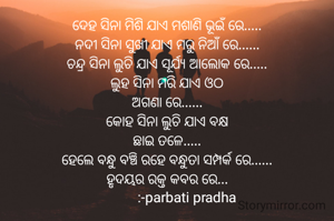 ଦେହ ସିନା ମିଶି ଯାଏ ମଶାଣି ଭୂଇଁ ରେ.....
ନଦୀ ସିନା ସୁଖୀ ଯାଏ ମରୁ ନିଆଁ ରେ......
ଚନ୍ଦ୍ର ସିନା ଲୁଚି ଯାଏ ସୂର୍ଯ୍ୟ ଆଲୋକ ରେ.....
ଲୁହ ସିନା ମରି ଯାଏ ଓଠ
ଅଗଣା ରେ......
କୋହ ସିନା ଲୁଚି ଯାଏ ବକ୍ଷ
ଛାଇ ତଳେ.....
ହେଲେ ବନ୍ଧୁ ବଞ୍ଚି ରହେ ବନ୍ଧୁତା ସମ୍ପର୍କ ରେ......
ହୃଦୟର ରକ୍ତ କବର ରେ...
            :-parbati pradha 

