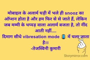 मोबाइल के अलार्म घड़ी में भले ही snooz का ऑप्शन होता है और हम फिर से से जाते हैं, लेकिन जब मम्मी के थप्पड़ वाला अलार्म बजता है, तो नींद आती नहीं....
दिमाग सीधे vibresation mode 📳 में चला जाता है।।
-तेजस्विनी कुमारी