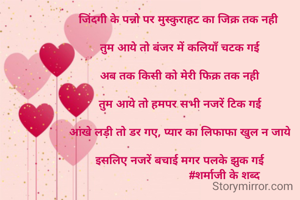 जिंदगी के पन्नो पर मुस्कुराहट का जिक्र तक नही 

तुम आये तो बंजर में कलियाँ चटक गई

अब तक किसी को मेरी फिक्र तक नही

तुम आये तो हमपर सभी नजरें टिक गई

आंखे लड़ी तो डर गए, प्यार का लिफाफा खुल न जाये

इसलिए नजरें बचाई मगर पलके झुक गई
                            #शर्माजी के शब्द