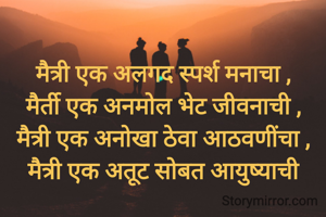 मैत्री एक अलगद स्पर्श मनाचा ,
मैर्ती एक अनमोल भेट जीवनाची ,
मैत्री एक अनोखा ठेवा आठवणींचा ,
मैत्री एक अतूट सोबत आयुष्याची