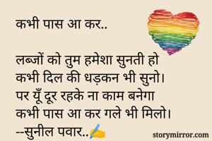 कभी पास आ कर..

लब्जों को तुम हमेशा सुनती हो
कभी दिल की धड़कन भी सुनो।
पर यूँ दूर रहके ना काम बनेगा
कभी पास आ कर गले भी मिलो।
--सुनील पवार..✍️