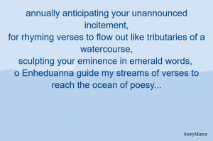 annually anticipating your unannounced incitement,
for rhyming verses to flow out like tributaries of a watercourse,
sculpting your eminence in emerald words, 
o Enheduanna guide my streams of verses to reach the ocean of poesy...