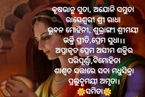 ବୃଷଭାନୁ ସୁତା, ଅଯୋନି ସମ୍ଭୁତା 
ରାସେଶ୍ବରୀ ଶ୍ରୀ ରାଧା 
ଭୂବନ ମୋହିନୀ, ଶୁଭ୍ରାଙ୍ଗୀ ଶ୍ରୀମୟୀ 
ଭକ୍ତି ପ୍ରୀତି,ପ୍ରେମ ସୁଧା।।
ଅପ୍ରାକୃତ ପ୍ରେମ ଅସୀମ ଶକ୍ତିର
ପରିପୂର୍ଣ୍ଣା,ବିମୋହିତା
ଶାଶ୍ଵତ ସତ୍ତାରେ ସଦା ମଧୁସିକ୍ତା
ପ୍ରଲୁବ୍ଧମୟୀ ଅମୃତା।
🌼ସମିତା🌼