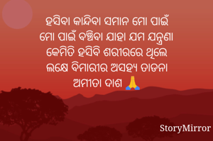 ହସିବା କାନ୍ଦିବା ସମାନ ମୋ ପାଇଁ
ମୋ ପାଇଁ ବଞ୍ଚିବା ଯାହା ଯମ ଯନ୍ତ୍ରଣା
କେମିତି ହସିବି ଶରୀରରେ ଥିଲେ
ଲକ୍ଷେ ବିମାରୀର ଅସହ୍ୟ ତାଡନା
ଅମୀତା ଦାଶ 🙏