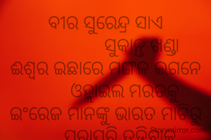 ବୀର ସୁରେନ୍ଦ୍ର ସାଏ
               ସୁକାନ୍ତ ଖଣ୍ଡା
ଈଶ୍ବର ଇଛାରେ ମଙ୍ଗଳ ଲଗନେ
        ଓହ୍ଲାଇଲ ମରତକୁ
ଇଂରେଜ ମାନଙ୍କୁ ଭାରତ ମାଟିରୁ
      ପୂରାପୂରି ତଡି଼ବାକୁ
      ଧରିଲ ଧନୁ ତୀରକୁ
ହଇଚଇ କରି ଧ୍ବଂସ କରିବାରୁ
     କରିଲେ ହତ୍ଯା ତୁମକୁ।
          ***
ଶିକ୍ଷକ ଟାଙ୍ଗରତଳି ମଣତା ଘଟଗାଁ କେନ୍ଦୁଝର