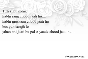 Titli si hu mein,
kabhi rang chood jaati hu....
kabhi muskaan chood jaati hu 
bus yun samjh lo
jahan bhi jaati hu pal-e-yaade chood jaati hu...